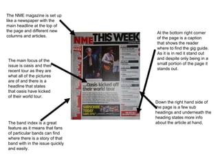 The NME magazine is set up
like a newspaper with the
main headline at the top of
the page and different new       At the bottom right corner
columns and articles.            of the page is a caption
                                 that shows the reader
                                 where to find the gig guide.
                                 As it is in red it stand out
The main focus of the            and despite only being in a
issue is oasis and their         small portion of the page it
recent tour as they are          stands out.
what all of the pictures
are of and there is a
headline that states
that oasis have kicked
of their world tour.
                                 Down the right hand side of
                                 the page is a few sub
                                 headings and underneath the
                                 heading states more info
The band index is a great        about the article at hand,
feature as it means that fans
of particular bands can find
where there is a story of that
band with in the issue quickly
and easily.
 