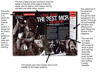 The font is large and eye catching to draw the
              reader to that part of the page to make the
              reader want to read on and it keeps with the
              red black and white colour scheme.                The added text in
The world                                                       the white box
exclusive                                                       stands out
is to                                                           through the white
attract the                                                     background. It is
reader                                                          section of through
towards                                                         red sub headings
the                                                             and looks very
content. It                                                     effective and
stands out                                                      again follows the
as it has a                                                     scheme of the
red                                                             magazine.
backgroun
d with                                                          The main text
white text                                                      is in white
which is                                                        and starts
also very                                                       with a large M
catching                                                        which is good
                                                                as it suits the
                                                                above title
                                                                and looks
                                                                good. Its laid
                                                                out in column
                                                                form making
                                                                it easily
                     This spread uses more images and is more   readable.
                     suitable for the target audience.
 
