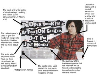 Lily Allen is
                                                                                           posing with a
  The black and white text is                                                              neutral
  abstract and eye catching                                                                expression
  and stands out in                                                                        on her face
  comparison to Lily Allen's                                                               to show she
  shirt                                                                                    is serious
                                                                                           about what
                                                                                           she has said




The call out quote is
used to give the
reader an insight into                                                                       Date is
the straight talking                                                                         feature in
interview and read to                                                                        corners of
find out more about                                                                          both pages
it.


The writer who
wrote the article
have put there
name in red as                                                   The overview of the
well as Lily Allen’s                                             interview suggests that
to make them both                      The capital letter used   this interview will be
stand out.                             to start the opening is   honest and interesting
                 Photographers names   clear and is common in    too and captures the
                                       magazine articles         reader’s interest
 