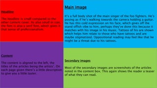 Main image
It’s a full body shot of the main singer of the foo fighters. He’s
posing as if he’s walking towards the camera holding a guitar.
He has this cold expression on his face, which gives off the
stand offish vibe to him, perhaps they’ve done this because it
matches with his image in his music. Tattoos of his are shown
which helps him relate to those who have tattoos and are
maybe stigmatized. Oppositional reading may feel like that he
might be a threat due to his tattoos.
Headline
The headline is small compared to the
other content cover. Its also small in size,
the font is also a serif font, which gives it
that sense of professionalism.
Content
The content is aligned to the left, the
titles of the articles being the artists’. On
each page given there’s a little description
to give you a little taster.
Secondary images
Most of the secondary images are screenshots of the articles
noted in the content box. This again shows the reader a teaser
of what they can read.
 