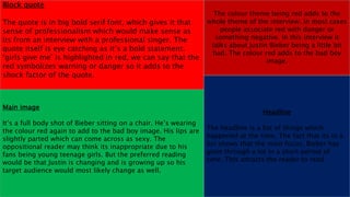Block quote
The quote is in big bold serif font, which gives it that
sense of professionalism which would make sense as
its from an interview with a professional singer. The
quote itself is eye catching as it’s a bold statement.
‘girls give me’ is highlighted in red, we can say that the
red symbolizes warning or danger so it adds to the
shock factor of the quote.
The colour theme being red adds to the
whole theme of the interview. In most cases
people associate red with danger or
something negative. In this interview it
talks about Justin Bieber being a little bit
bad. The colour red adds to the bad boy
image.
Main image
It’s a full body shot of Bieber sitting on a chair. He’s wearing
the colour red again to add to the bad boy image. His lips are
slightly parted which can come across as sexy. The
oppositional reader may think its inappropriate due to his
fans being young teenage girls. But the preferred reading
would be that Justin is changing and is growing up so his
target audience would most likely change as well.
Headline
The headline is a list of things which
happened at the time. The fact that its in a
list shows that the main focus, Bieber has
gone through a lot in a short period of
time. This attracts the reader to read.
 