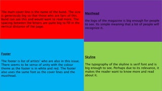 The main cover line is the name of the band. The size
is generously big so that those who are fans of this
band can see this and would want to read more. The
spacing between the letters are quite big to fill in the
vertical distance of the page.
Masthead
the logo of the magazine is big enough for people
to see. Its simple meaning that a lot of people will
recognize it.
Footer
The footer is list of artists’ who are also in this issue.
There seems to be sense of unity with the colour
theme as the footer is in white and red. The footer
also uses the same font as the cover lines and the
masthead.
Skyline
The typography of the skyline is serif font and is
big enough to see. Perhaps due to its relevance, it
makes the reader want to know more and read
about it.
 