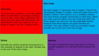 Cover lines
The cover lines, in genera, it uses the colours
black red and white in some way creating a
sense of unity, and it looks organized. The
main cover line states ‘the dirty dozen’ the
oppositional reader may read this as this
group of rappers are not a friendly bunch.
Masthead
The logo is behind the main image due to it being a
popular magazine. It’s still big so that everyone can
see it.
Skyline
Normally the skyline would be horizontal but in
this example its aligned to the right. Perhaps due
to the size of the main image.
Main image
the main image is a full group shot of rappers. They fit the
stereotypical image of a rapper, some were gold chains and
designer clothes. Their posture is of a confident manner,
they have almost arrogant expressions on their faces. Which
can make a person whose not a fan of hip hop think that
these rappers are cocky etc. but the preferable reading
would be that these rappers are good therefore act
confident. This cover doesn’t have any secondary images
possibly due to the size of the main image.
 