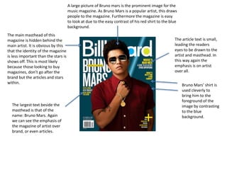 A large picture of Bruno mars is the prominent image for the
music magazine. As Bruno Mars is a popular artist, this draws
people to the magazine. Furthermore the magazine is easy
to look at due to the easy contrast of his red shirt to the blue
background.
The main masthead of this
magazine is hidden behind the
main artist. It is obvious by this
that the identity of the magazine
is less important than the stars is
shows off. This is most likely
because those looking to buy
magazines, don’t go after the
brand but the articles and stars
within.
Bruno Mars’ shirt is
used cleverly to
bring him to the
foreground of the
image by contrasting
to the blue
background.
The largest text beside the
masthead is that of the
name: Bruno Mars. Again
we can see the emphasis of
the magazine of artist over
brand, or even articles.
The article text is small,
leading the readers
eyes to be drawn to the
artist and masthead. In
this way again the
emphasis is on artist
over all.
 