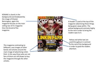 KERANG is clearly in the
background overshadowed by
the image of Chester
Bennington, again the
magazine focuses on the main
selling star of it’s magazine
then the brand of the
magazine.
This magazine contrasting to
billboard, uses images of other
bands and articles around the
main image of advertising Linkin
Park. In this way those who are not
fans of them are still drawn to buy
the magazine through the other
articles.
A header is used at the top of the
magazine advertising those things
being given away within. The
yellow background contrasts highly
to the red in order to bring the
readers eyes to it.
Yellow and white text are
used throughout in contrast
to the red of the background
in order to grab the readers
attention.
 
