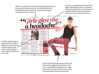 While it is subtle at the top of the double page spread it can
be clearly seen that the article is entirely exclusive, this
immediately attracts audiences as they cannot read it
anywhere else but in person.
Half of the double page spread is taken up a
photo of the magazine seller which in this
case is Justin Bieber. By having such a large
and prominent photo of him it ensures that
the reader does not pass the article by.
A quote is used directly at the top of the
page: interestingly it focuses on Bieber’s
interaction with women. As his fan base is
predominantly female this makes the
article much more attractive to them.
Another smaller image is
used within the article of
Bieber and Selena Gomez
another popular topic
within Justin’s fanbase
attracting the audience to
the article.
 