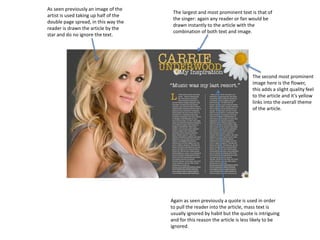 As seen previously an image of the
artist is used taking up half of the
double page spread, in this way the
reader is drawn the article by the
star and do no ignore the text.
The largest and most prominent text is that of
the singer: again any reader or fan would be
drawn instantly to the article with the
combination of both text and image.
The second most prominent
image here is the flower,
this adds a slight quality feel
to the article and it’s yellow
links into the overall theme
of the article.
Again as seen previously a quote is used in order
to pull the reader into the article, mass text is
usually ignored by habit but the quote is intriguing
and for this reason the article is less likely to be
ignored.
 