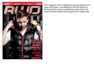 This magazine cover is targeting a young audience of 14 years to 25 years. I can tell this by the front picture of Professor Green who is a well known grime artist. The colour scheme of black and red gives him a stylish look.  