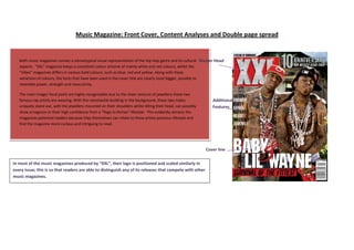 Music Magazine: Front Cover, Content Analyses and Double page spread


   Both music magazines convey a stereotypical visual representation of the Hip Hop genre and its cultural Master Head
   aspects. “XXL” magazine keeps a consistent colour scheme of mainly white and red colours, whilst the
   “Vibes” magazines differs in various bold colours, such as blue, red and yellow. Along with these
   variations of colours, the fonts that have been used in the cover title are clearly sized bigger, possibly to
   resemble power, strength and masculinity.

   The main image/ focal point are highly recognisable due to the sheer amount of jewellery these two
   famous rap artists are wearing. With the ramshackle building in the background, these two males                Additional
   uniquely stand out, with the jewellery mounted on their shoulders whilst tilting their head, can possibly      Features
   show arrogance or their high confidence from a “Rags to Riches” lifestyle. This evidently attracts the
   magazines potential readers because they themselves can relate to these artists previous lifestyle and
   find the magazine more curious and intriguing to read.




                                                                                                               Cover line

In most of the music magazines produced by “XXL”, their logo is positioned and scaled similarly in
every issue; this is so that readers are able to distinguish any of its releases that compete with other
music magazines.
 