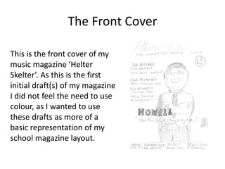 The Front Cover
This is the front cover of my
music magazine ‘Helter
Skelter’. As this is the first
initial draft(s) of my magazine
I did not feel the need to use
colour, as I wanted to use
these drafts as more of a
basic representation of my
school magazine layout.

 