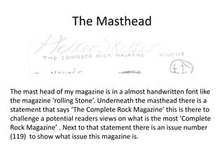 The Masthead

The mast head of my magazine is in a almost handwritten font like
the magazine ‘rolling Stone’. Underneath the masthead there is a
statement that says ‘The Complete Rock Magazine’ this is there to
challenge a potential readers views on what is the most ‘Complete
Rock Magazine’ . Next to that statement there is an issue number
(119) to show what issue this magazine is.

 