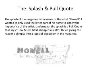 The Splash & Pull Quote
The splash of the magazine is the name of the artist “Howell”. I
wanted to only used the latter part of his name to signify the
importance of the artist. Underneath the splash is a Pull Quote
that says “How Music GCSE changed my life”. This is giving the
reader a glimpse into a topic of discussion in the magazine.

 