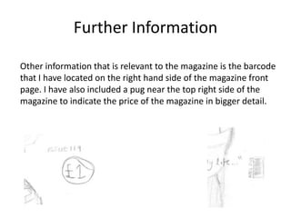 Further Information
Other information that is relevant to the magazine is the barcode
that I have located on the right hand side of the magazine front
page. I have also included a pug near the top right side of the
magazine to indicate the price of the magazine in bigger detail.

 