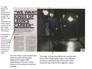 This page
follows the
typical
conventions of
a double page
spread. The
headline is big
and
underlined, the
colour scheme
is bold and the
main image
takes up most
of the space.
The headline is
a pull quote
from the
interview with
the band which
attracts the
reader to read
the rest of the
article to find
out what its
about.

The main colours used are black and
white, but with a bit of purple
added which makes it feel
sophisticated. There are 2 small
columns of text which are small but
readable.

The image is of the band White Lies, and the dark
theme with 2 bright lights makes it very effective.
It brings an Indie Rock vibe to the article which
shows the type of genre the magazine is about.

 