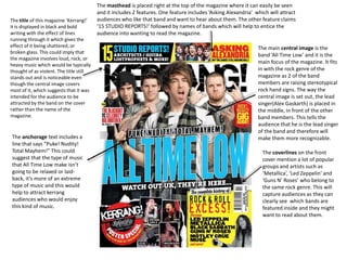The title of this magazine ‘Kerrang!’
it is displayed in black and bold
writing with the effect of lines
running through it which gives the
effect of it being shattered, or
broken glass. This could imply that
the magazine involves loud, rock, or
heavy music which would be typically
thought of as violent. The title still
stands out and is noticeable even
though the central image covers
most of it, which suggests that it was
intended for the audience to be
attracted by the band on the cover
rather than the name of the
magazine.

The anchorage text includes a
line that says “Puke! Nudity!
Total Mayhem!” This could
suggest that the type of music
that All Time Low make isn’t
going to be relaxed or laidback, it’s more of an extreme
type of music and this would
help to attract kerrang
audiences who would enjoy
this kind of music.

The masthead is placed right at the top of the magazine where it can easily be seen
and it includes 2 features. One feature includes ‘Asking Alexandria’ which will attract
audiences who like that band and want to hear about them. The other feature claims
‘15 STUDIO REPORTS!’ followed by names of bands which will help to entice the
audience into wanting to read the magazine.
The main central image is the
band ‘All Time Low’ and it is the
main focus of the magazine. It fits
in with the rock genre of the
magazine as 2 of the band
members are raising stereotypical
rock hand signs. The way the
central image is set out, the lead
singer(Alex Gaskarth) is placed in
the middle, in front of the other
band members. This tells the
audience that he is the lead singer
of the band and therefore will
make them more recognizable.
The coverlines on the front
cover mention a lot of popular
groups and artists such as
‘Metallica’, ‘Led Zeppelin’ and
‘Guns N’ Roses’ who belong to
the same rock genre. This will
capture audiences as they can
clearly see which bands are
featured inside and they might
want to read about them.

 