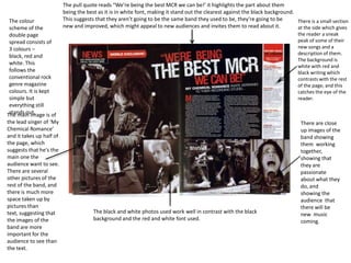 The colour
scheme of the
double page
spread consists of
3 colours –
black, red and
white. This
follows the
conventional rock
genre magazine
colours. It is kept
simple but
everything still
stands out.
The main image is of
the lead singer of ‘My
Chemical Romance’
and it takes up half of
the page, which
suggests that he's the
main one the
audience want to see.
There are several
other pictures of the
rest of the band, and
there is much more
space taken up by
pictures than
text, suggesting that
the images of the
band are more
important for the
audience to see than
the text.

The pull quote reads “We’re being the best MCR we can be!’ it highlights the part about them
being the best as it is in white font, making it stand out the clearest against the black background.
This suggests that they aren’t going to be the same band they used to be, they’re going to be
There is a small section
new and improved, which might appeal to new audiences and invites them to read about it.
at the side which gives
the reader a sneak
peak of some of their
new songs and a
description of them.
The background is
white with red and
black writing which
contrasts with the rest
of the page, and this
catches the eye of the
reader.

The black and white photos used work well in contrast with the black
background and the red and white font used.

There are close
up images of the
band showing
them working
together,
showing that
they are
passionate
about what they
do, and
showing the
audience that
there will be
new music
coming.

 