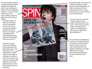 The title of ‘SPIN’ magazine
is in bold white letters with
a bright red background
which is eye catching and
makes it easy to identify the
magazine. It is the only bit
of red used on the
cover, making it stand out
against the neutral colour
scheme.
The cover image is of
Billie Joe Armstrong
and he is posed with
his arms out and his
mouth open making a
shocked impression.
There is an image of
the Replacement’s
album placed over the
top which immediately
draws your eye to it.
The cover line says
‘Green Day’s Billie Joe
Armstrong meets Paul
Westerberg’ who is the
lead singer in the
Replacements, which
relates to the image of
the album on the front
cover. This could be used
to attract audiences who
might be a fan of that
band and want to read
the article that they are
featured in.

The word ‘special’ in the cover line
at the top is written in white
placed in a black background to
make it stand out and to let
audiences know that its not a
normal issue, its a special edition
that can’t be missed.

The main cover line is written
in black instead of white
unlike most of the text on the
cover, and this can be used to
make sure audiences are
drawn to it straight away. It
also stands out against the
grey background.

The cover lines are displayed in
a column on the right hand side
and written in white making it
easy and clear to read. The
cover lines tell you who the
magazine will feature, to target
audiences who may be
interested to read about any
one who is featured in the
issue.

 