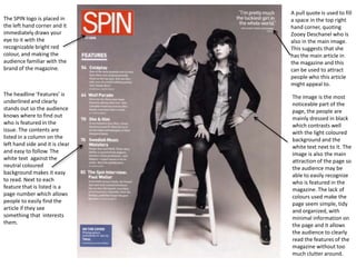 The SPIN logo is placed in
the left hand corner and it
immediately draws your
eye to it with the
recognizable bright red
colour, and making the
audience familiar with the
brand of the magazine.

The headline ‘Features’ is
underlined and clearly
stands out so the audience
knows where to find out
who is featured in the
issue. The contents are
listed in a column on the
left hand side and it is clear
and easy to follow. The
white text against the
neutral coloured
background makes it easy
to read. Next to each
feature that is listed is a
page number which allows
people to easily find the
article if they see
something that interests
them.

A pull quote is used to fill
a space in the top right
hand corner, quoting
Zooey Deschanel who is
also in the main image.
This suggests that she
has the main article in
the magazine and this
can be used to attract
people who this article
might appeal to.
The image is the most
noticeable part of the
page, the people are
mainly dressed in black
which contrasts well
with the light coloured
background and the
white text next to it. The
image is also the main
attraction of the page so
the audience may be
able to easily recognize
who is featured in the
magazine. The lack of
colours used make the
page seem simple, tidy
and organized, with
minimal information on
the page and it allows
the audience to clearly
read the features of the
magazine without too
much clutter around.

 