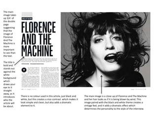 The main
image takes
up 3/4 of
the double
page
suggesting
that the
image of
Florence
And The
Machine is
more
important
to see than
the text.
The title is
bold and
stands out
against the
white
background
which
draws your
eye to it
straight
away, as it
introduces
who the
article will
be about.

There is no colour used in this article, just black and
white, but this creates a nice contrast which makes it
look simple and clean, but also adds a dramatic
element to it.

The main image is a close up of Florence and The Machine
and her hair looks as if it is being blown by wind. This
image paired with the black and white theme creates a
vintage feel, and it adds a dramatic effect which
determines the personality to the style of the interview.

 