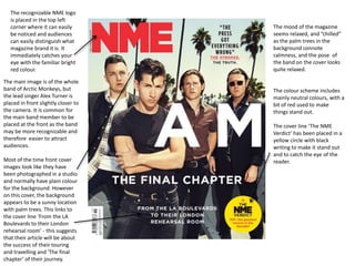 The recognizable NME logo
is placed in the top left
corner where it can easily
be noticed and audiences
can easily distinguish what
magazine brand it is. It
immediately catches your
eye with the familiar bright
red colour.
The main image is of the whole
band of Arctic Monkeys, but
the lead singer Alex Turner is
placed in front slightly closer to
the camera. It is common for
the main band member to be
placed at the front as the band
may be more recognizable and
therefore easier to attract
audiences.
Most of the time front cover
images look like they have
been photographed in a studio
and normally have plain colour
for the background. However
on this cover, the background
appears to be a sunny location
with palm trees. This links to
the cover line ‘From the LA
Boulevards to their London
rehearsal room’ - this suggests
that their article will be about
the success of their touring
and travelling and 'The final
chapter’ of their journey.

The mood of the magazine
seems relaxed, and “chilled”
as the palm trees in the
background connote
calmness, and the pose of
the band on the cover looks
quite relaxed.

The colour scheme includes
mainly neutral colours, with a
bit of red used to make
things stand out.
The cover line ‘The NME
Verdict’ has been placed in a
yellow circle with black
writing to make it stand out
and to catch the eye of the
reader.

 