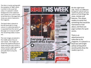 The title is in write writing with
the exception of ‘NME’ which
is written in the usual red
colour. It is placed in a black
background so the audiences
eye is drawn to it, and it is easy
to tell that this is the page that
shows you what is featured in
the magazine.
The band index is placed on
the left hand side in a long
column in a white box where it
is separated from the rest of
the page so it is easy to read.
The red writing makes it stand
out.
The main images are placed in
the middle where they are
seen clearly. The images can
attract the audience because it
shows what the main article is
about, and this might appeal to
certain people which will
persuade them to buy the
magazine

On the right hand
side, there are different
headlines which tell you
where to find things like
news, reviews and
features. This allows
readers to easily find
something they would be
interested to read
about, and there are
page numbers for quick
access.
There is an
advertisement to
subscribe to the
magazine, it is placed in a
black box with bright
yellow writing which
would quickly draw the
readers eye to it.

 