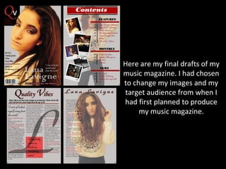 Here are my final drafts of my
music magazine. I had chosen
to change my images and my
target audience from when I
had first planned to produce
my music magazine.

 