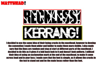 MASTHEAD!

I decided to use the same idea of their being cracks in the masthead, however to develop
the convention I made them wider and bolder to make them more visible. I also made
sure that the lines are random and stop at start at different parts of the masthead, I
decided to do this as it gives it a laid back look to it and doesn’t look uniform. I utilised
their idea of using an exclamation mark at the end of the masthead, to make it come
across loud and in your face. I made sure that the font is simple, as it allows the cracks in
the text to stand out and be the main focus rather than the font.

 