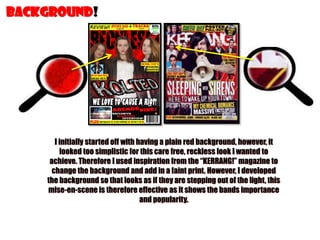 BACKGROUND!

I initially started off with having a plain red background, however, it
looked too simplistic for this care free, reckless look I wanted to
achieve. Therefore I used inspiration from the “KERRANG!” magazine to
change the background and add in a faint print. However, I developed
the background so that looks as if they are stepping out of the light, this
mise-en-scene is therefore effective as it shows the bands importance
and popularity.

 