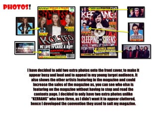 PHOTOS!

I have decided to add two extra photos onto the front cover, to make it
appear busy and loud and to appeal to my young target audience. It
also shows the other artists featuring in the magazine and could
increase the sales of the magazine as, you can see who else is
featuring on the magazine without having to stop and read the
contents page. I decided to only have two extra photos unlike
“KERRANG” who have three, as I didn’t want it to appear cluttered,
hence I developed the convention they used to suit my magazine.

 