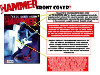 FRONT COVER!
The sell “WE’RE STILL BREAKING THE DOORS DOWN”
and “THE HEAVY METAL BIBLE” are the only conventions used promote the
magazine on the front cover. This makes the photo the main focal point of
the front cover and it gives the impression that having Metallica featuring
in the magazine is enough to persuade the public to buy it.
The masthead is bold and eye catching due to the dark red colour;
it uses up a lot space and is very noticeable not just because of
the size but also the uniqueness of the style. The “Metal” which is
inside of the H is the only text that is at a jaunty angle compared to
the other very straight blocky text, this makes it very recognisable
and different to the other mastheads on other magazines.
The photo of Metallica also hides some of the masthead, this
shows that the brand “Metal Hammer” is well known and
popular enough to not have to show the entire masthead. It
could also suggest that Metallica are too important and
successful to have their picture covered, this gives the photo
a three dimensional effect and fits in with the live theme the
front cover has.
The bright, white colour of the cross draws attention to
Metallica as he is standing next to it and it contrasts from
the other dark colours they have used on the front cover.
The eye catching bright white colour also lights up his
face, to give the effect of his face glowing. This is ironic as
white gives the connotation of purity and innocence;
however his facial expression contradicts this.

 