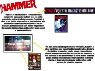 This issue of metal hammer is a lot stripped back
compared to my magazine and only uses one sell to
promote the main article in the magazine. From this it is
clear to see that the magazine has an older audience, who
do not have to be enticed and persuaded to buy the
magazine. Due to this I made sure that my magazine was
the opposite of stripped back and therefore would appeal
to my young audience.

The main photo is of a live performance of Metallica, this gives a
clear insight into what it would be like to see Metallica. Similarly
I decided that for one of my smaller photos, I too would use a
photo of a live performance of Arcade Fire. This not only makes it
look appealing as it is a different type of photo, it could also draw
people in to find out what Arcade Fire are like when performing
at a gig, as they are touring this year and therefore could
increase the sale of the magazine.

 