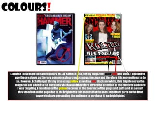 colours!

Likewise I also used the same colours ‘METAL HAMMER” use, for my magazine; black, red and white. I decided to
use these colours as they are common colours music magazines use and therefore it is conventional to do
so. However, I challenged this by also using yellow as well as red, black and white, this brightened up the
magazine and added to the busy look which would therefore attract the attention of the care free audience
I was targeting. I mainly used the yellow to colour in the boarders of the plugs and puffs and as a result
this stood out on the page due to the brightness, this means that the most important parts on the front
cover which are persuading the audience to purchase it, are highlighted.

 