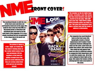 FRONT COVER!
The masthead blends in with the rest
of the front cover and does not
particularly stand out on the page; this
could be due to the fact that NME is a
big known brand, so therefore the
masthead does not need to be the
main topic of the magazine. It is a very
simple masthead but yet recognizable
in the shops due to its harsh red
colour.
The picture is taken at
a low angle, so it looks like
the band is looking down on
the reader which makes them
look paramount. All four
members of the band are
pulling straight faces this
mise-en-scene indicates that
they are serious about their
craft and are not messing
around.

The member on the far rights hand
action resembles a gun, this shows
that they mean business, this idea is
backed up by the plug “TAKE AIM”
and cover line “BACK WITH A BANG”
which instantly makes you think of a
gun. This gives the magazines front
page a serious tone and the mode of
address is informative.

The magazine has used identical
fonts on the front cover, this
typography creates a formal
appearance and it makes it look
organised. However although the
fonts are the same, some texts are
bolder than others; this means that
they stand out and appear loud,
some are also in a different colours
to exaggerate their importance and
to catch the readers eye. All of the
text is aligned to flush right on the
page; this makes the feature article
photograph the main vocal point of
the cover.

 