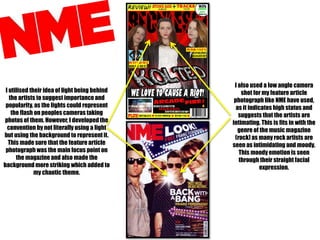 I utilised their idea of light being behind
the artists to suggest importance and
popularity, as the lights could represent
the flash on peoples cameras taking
photos of them. However, I developed the
convention by not literally using a light
but using the background to represent it.
This made sure that the feature article
photograph was the main focus point on
the magazine and also made the
background more striking which added to
my chaotic theme.

I also used a low angle camera
shot for my feature article
photograph like NME have used,
as it indicates high status and
suggests that the artists are
intimating. This is fits in with the
genre of the music magazine
(rock) as many rock artists are
seen as intimidating and moody.
This moody emotion is seen
through their straight facial
expression.

 
