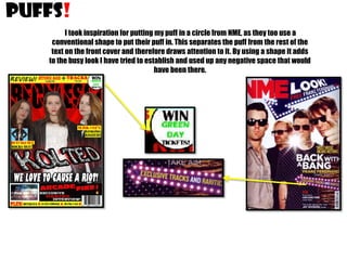 PUFFS!
I took inspiration for putting my puff in a circle from NME, as they too use a
conventional shape to put their puff in. This separates the puff from the rest of the
text on the front cover and therefore draws attention to it. By using a shape it adds
to the busy look I have tried to establish and used up any negative space that would
have been there.

 