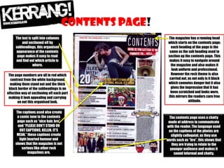 Contents page!
The text is split into columns
and sectioned off by
subheadings, this organised
appearance of the contents
page makes it easy to read
and find out which article is
where.
The page numbers are all in red which
contrast from the white background
making them stand out and the thick
black border of the subheadings is an
effective way of sectioning off each part
making it look appealing and carrying
on out this organised look.

The captions used also create
a comic tone to the contents
page such as “nice hair, bro”
and “PLEASE DON’T STAND ON
OUT CAPTIONS, KELLIN. IT’S
MEAN.” these captions create
light hearted humour and
shows that the magazine is not
serious like other rock
magazines are.

The magazine has a running head
which starts on the contents page;
each heading of the page is the
same as the sub heading used to
section up the contents page. This
makes it easy to navigate around
the magazine and also makes it
look uniform and professional.
However the rock theme is also
carried out, as not only is it black
which connotes danger but it also
gives the impression that it has
been scratched and looks worn,
this mirrors the readers care free
attitude.

The contents page uses a chatty
mode of address to communicate
with the reader. The language used
on the captions of the photos are
slightly colloquial, as they use
words such as “bro”, this shows that
they are trying to relate to the
younger audience and makes it
sound informal and chatty.

 
