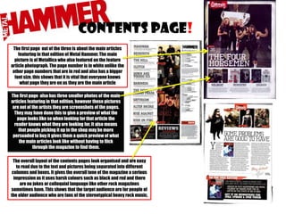 Contents page!
The first page out of the three is about the main articles
featuring in that edition of Metal Hammer. The main
picture is of Metallica who also featured on the feature
article photograph. The page number is in white unlike the
other page numbers that are in red and also has a bigger
font size, this shows that it is vital that everyone knows
what page they are on as they are the main article
The first page also has three smaller photos of the main
articles featuring in that edition, however these pictures
are not of the artists they are screenshots of the pages.
They may have done this to give a preview of what the
page looks like so when looking for that article the
reader knows what they are looking for. It also means
that people picking it up in the shop may be more
persuaded to buy it gives them a quick preview of what
the main articles look like without having to flick
through the magazine to find them.
The overall layout of the contents pages look organised and are easy
to read due to the text and pictures being separated into different
columns and boxes. It gives the overall tone of the magazine a serious
impression as it uses harsh colours such as black and red and there
are no jokes or colloquial language like other rock magazines
sometimes have. This shows that the target audience are for people of
the older audience who are fans of the stereotypical heavy rock music.

 