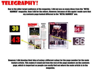 Telegraphy!
Due to the older target audience of the magazine, I did not use as many ideas from the “METAL
HAMMER” magazine, than I did for the others. However, because of this again I made sure that
my contents page looked different to the “METAL HAMMER” one.

However, I did develop their idea of using a different colour for the page number for the main
feature article. This makes it stand out from the rest of the page numbers on the contents
page, which is important so people can easily find out where the main article is in the
magazine.

 