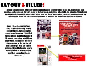 LAYOUT & filler!
I used a similar layout to NME for my contents page by using columns to split up the text, this makes it look
organised on the page and therefore easier to find out where each article is located in the magazine. The columns
also allow the text to be distributed evenly on the page and doesn’t make it look cluttered. I made the lines of my
columns a lot bolder and thicker compared to NME, as it adds to the loud theme conveyed throughout.

Again I took inspiration from
NME, as when finishing off my
contents page, I was left with
some negative space, I decided
to use a filler as not only does it
fill up any space that would have
been there, it also adds colour to
the page due to the harsh red
and still keeps with the colour
scheme. It could also add sale to
my magazine as it tells people
how they can subscribe to
“RECKLESS”.

 