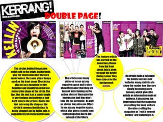 DOUBLE PAGe!

The circles behind the picture
which add to the bright background,
give the impression that they are
sound waves; the same visual image
used on the front cover. The circles
also act as a template for the
headline and standfirst as the text
mirrors the shape of the circle. The
fact that the text is at a jaunty angle
is very unique and portrays a laid
back tone to the article. Due to the
text mirroring the shape of the
circle it conveys that the text is
being shouted out by Kellin, this is
supported by his facial expression..

The article uses many
pictures to use up any
negative space and to also
show the reader that they are
fun and entertaining as the
action shots of them give the
impression that they don’t
take life too seriously. As well
as photos they also use fillers
to use up any negative space,
which also gives a comic tone
to the magazine due to the
subject of the fillers.

The feature article
has carried on the
same busy theme
from the front
cover, this is seen
through the bright
daring colour they
have chose for the
background;
purple.

The article talks a lot about
the bands success and
includes many statistics to
show the reader how they are
slowly becoming more
famous, which gives the
article an informative mode of
address, it also gives the
impression that the magazine
are selling the band and are
therefore selling the
magazine as “rock’s newest
heroes” are featuring in it.

 