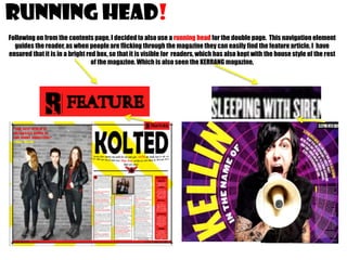 RUNNING HEAD!
Following on from the contents page, I decided to also use a running head for the double page. This navigation element
guides the reader, as when people are flicking through the magazine they can easily find the feature article. I have
ensured that it is in a bright red box, so that it is visible for readers, which has also kept with the house style of the rest
of the magazine. Which is also seen the KERRANG magazine,

 