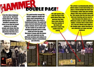 DOUBLE PAGe!
From the taboo language
used such as “Germans
losing their shit” and the
photograph of one of the
members swearing it is
clear to see that the target
audience is for older
people and shows that the
band have attitude which
illustrates that they are a
typical rock group.

The gold boarder around the
article suggests wealth and
gives royal connotations, in
addition it gives the article a
sophisticated look. The gold drop
caps used not only keep with the
colour scheme, but it is also clear
for the reader to see where the
leading paragraph starts as they
stand out from the page.
Moreover it keeps with the house
style and separates up the
different sections and subjects in
the article, which is conventional
and effective.

The pull quotes also
have the logo of the
band above them, this
portrays that they
have come directly
from the mouths of
the band and
therefore makes the
reader trust the
article

The article is predominantly photos
which makes it look interesting as it
gives a visual insight into their tour
in Germany, rather than just writing
about it like most articles normally
do. This means that the text does not
look over bearing and too much to
read. Because the photos are at
different scales as well as different
angles, it means that it looks there
are a lot less photos than eight on
the double page, which therefore is
very effective as it does not look
cluttered

 
