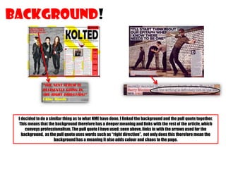 BACKGROUND!

I decided to do a similar thing as to what NME have done, I linked the background and the pull quote together.
This means that the background therefore has a deeper meaning and links with the rest of the article, which
conveys professionalism. The pull quote I have used; seen above, links in with the arrows used for the
background, as the pull quote uses words such as “right direction”, not only does this therefore mean the
background has a meaning it also adds colour and chaos to the page.

 
