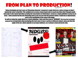 FROM PLAN TO PRODUCTION!
Before designing my front cover on Photoshop elements, I prepared a rough sketch on a piece of paper of what I
wanted the cover to look like. This enabled me to create a basic layout and to record any ideas that I thought would
work well. It also meant that when creating the real product on Photoshop it acted as a rough guideline to keep me on
track. I then transferred this into Photoshop and as you can see from the pictures below, I made lots of adjustments,
such as the positioning of the some of the plugs.
As well as using the rough sketch as a basic guideline, I also used the issue of “KERRANG!” (the issue that I previously
analysed) as an inspiration when designing the front cover. It uses a variety of different colours, fonts and also the
angle of the text, which appeals to my target audience, as it conveys a loud and hectic vibe.

 