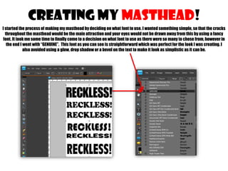CREATING MY MASTHEAD!
I started the process of making my masthead by deciding on what font to use. I wanted something simple, so that the cracks
throughout the masthead would be the main attraction and your eyes would not be drawn away from this by using a fancy
font. It took me some time to finally come to a decision on what font to use as there were so many to chose from, however in
the end I went with “GENUINE”. This font as you can see is straightforward which was perfect for the look I was creating. I
also avoided using a glow, drop shadow or a bevel on the text to make it look as simplistic as it can be.

 