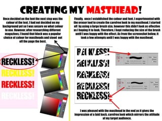 CREATING MY MASTHEAD!
Once decided on the font the next step was the
colour of the text, I had not decided on my
background yet so I was unsure on what colour
to use. However, after researching different
magazines, I found that black was a popular
choice of colour for mastheads and stood out
off the page the best.

Finally, once I established the colour and font, I experimented with
the eraser tool to create the carefree look to my masthead. I started
off by using a large brush size, however this didn’t look as effective
as I hoping it to look. Therefore, I kept reducing the size of the brush
until I was happy with the effect. As from the screenshot below, it
took a few attempts until I was happy with the masthead.

I was pleased with the masthead in the end as it gives the
impression of a laid back, carefree look which mirrors the attitude
of my target audience.

 