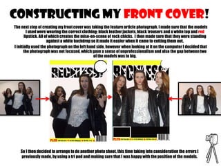CONSTRUCTING MY FRONT COVER!
The next step of creating my front cover was taking the feature article photograph. I made sure that the models
I used were wearing the correct clothing; black leather jackets, black trousers and a white top and red
lipstick. All of which creates the mise-en-scene of rock chicks. I then made sure that they were standing
against a white backdrop so it made it easier when it came to cutting them out.
I initially used the photograph on the left hand side, however when looking at it on the computer I decided that
the photograph was not focused, which gave a sense of unprofessionalism and also the gap between two
of the models was to big.

So I then decided to arrange to do another photo shoot, this time taking into consideration the errors I
previously made, by using a tri pod and making sure that I was happy with the position of the models.

 