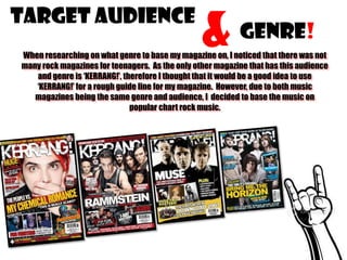 Target Audience

&

Genre!

When researching on what genre to base my magazine on, I noticed that there was not
many rock magazines for teenagers. As the only other magazine that has this audience
and genre is ‘KERRANG!’, therefore I thought that it would be a good idea to use
‘KERRANG!’ for a rough guide line for my magazine. However, due to both music
magazines being the same genre and audience, I decided to base the music on
popular chart rock music.

 