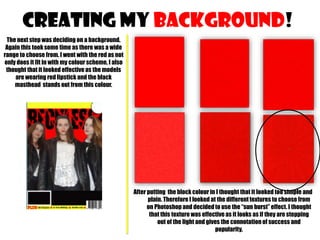CREATING MY background!
The next step was deciding on a background.
Again this took some time as there was a wide
range to choose from. I went with the red as not
only does it fit in with my colour scheme, I also
thought that it looked effective as the models
are wearing red lipstick and the black
masthead stands out from this colour.

After putting the block colour in I thought that it looked too simple and
plain. Therefore I looked at the different textures to choose from
on Photoshop and decided to use the “sun burst” effect. I thought
that this texture was effective as it looks as if they are stepping
out of the light and gives the connotation of success and
popularity.

 