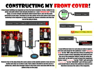 CONSTRUCTING MY FRONT COVER!
I then began building my magazine up from the basic template. Firstly, I added in my
plugs and puffs which I had already decided on. I used “Britannic bold” for the
plugs, as it was simple and blocky which meant that it was not the main
attraction on the page. I decided to use the colour red for the name of the artist
featuring in the magazine so that it caught the viewers attention and then the
rest of the plug in black.

However due to the plug being the same colour as the models jackets it was not very
visible and clear as to what it said. That’s when I decided to put the text in a
yellow box, which also brought colour to the front cover and went with the two
yellow strips on the page.

I used different fonts for each plug to make it appear
care free and visual for the audience. I used “Britannic
Bold” for the “WIN” plug and also chose on putting it in
a circle to make it more appealing and stand out from
the rest of the magazine (which I made by using the
circle tool), as the puff is used to boost the magazines
status. I used “Blackoak Std” for the “PLUS!” puff and lastly
“Postino Std” for the “EXCLUSIVE” puff. All these puffs I
used would help to attract the audiences interest and
therefore increase the sales of the magazine.

 